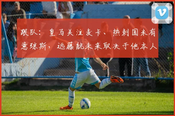 跟队：皇马关注麦卡、热刺国米有意琼斯，远藤航未来取决于他本人