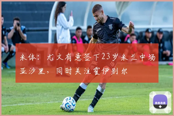 米体：尤文有意签下23岁米兰中场亚沙里，同时关注霍伊别尔