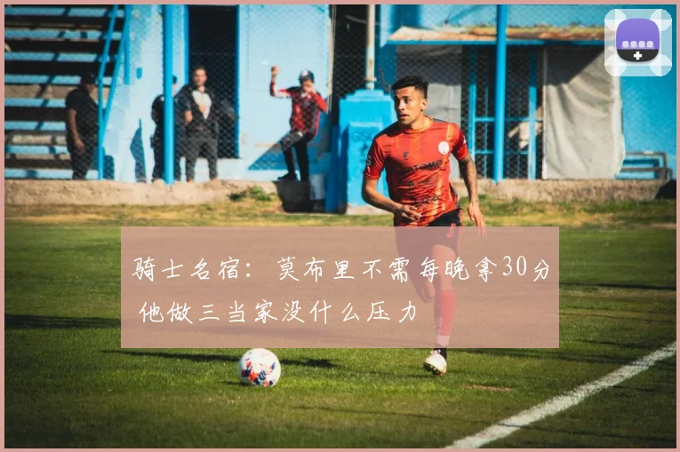 骑士名宿：莫布里不需每晚拿30分 他做三当家没什么压力