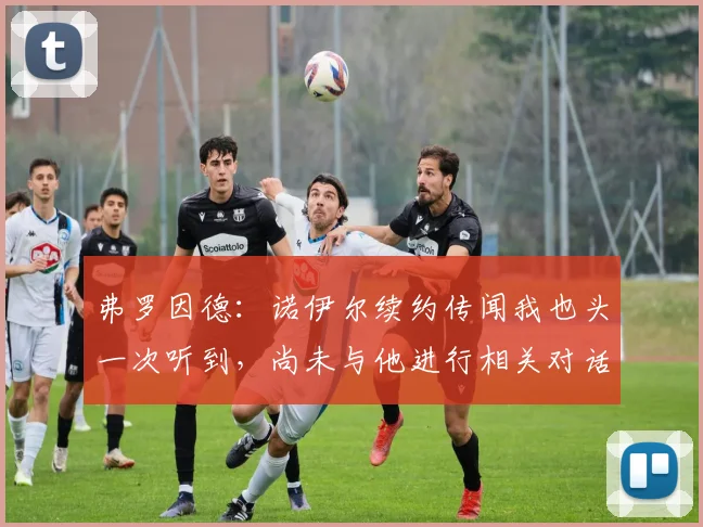 弗罗因德：诺伊尔续约传闻我也头一次听到，尚未与他进行相关对话