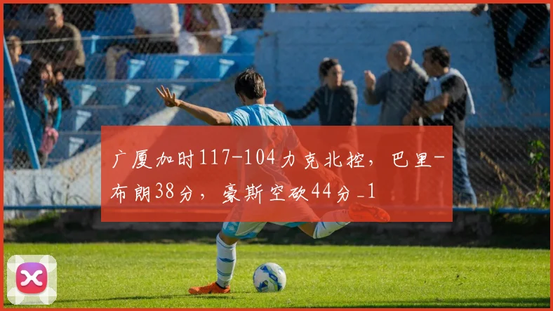 广厦加时117-104力克北控，巴里-布朗38分，豪斯空砍44分_1