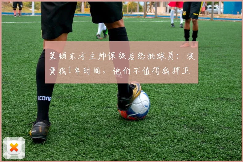 莱顿东方主帅保级后怒批球员：浪费我1年时间，他们不值得我捍卫