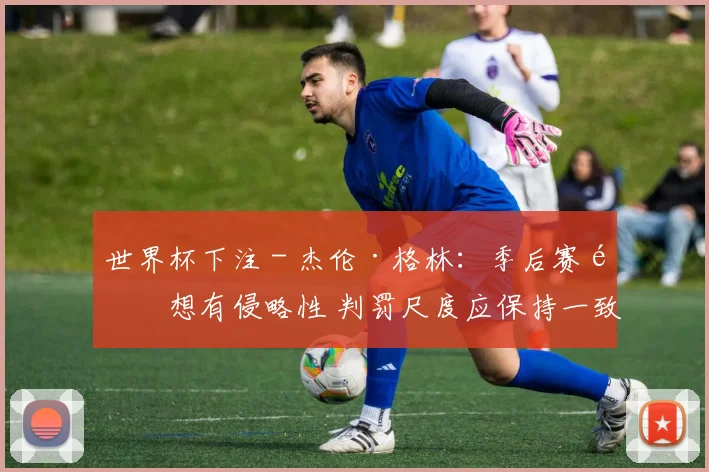 世界杯下注 - 杰伦·格林：季后赛都想有侵略性 判罚尺度应保持一致
