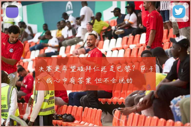 决赛更希望碰拜仁还是巴黎？萨卡：我心中有答案 但不会说的